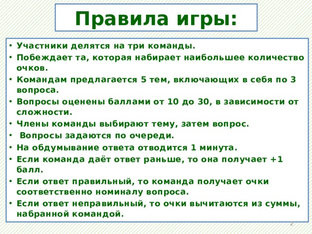 Правила игры: Участники делятся на три команды. Побеждает та, которая набирает наибольшее количество очков. Командам предлагается 5 тем, включающих в себя по 3 вопроса. Вопросы оценены баллами от 10 до 30, в зависимости от сложности. Члены команды выбирают тему, затем вопрос.  Вопросы задаются по очереди. На обдумывание ответа отводится 1 минута. Если команда даёт ответ раньше, то она получает +1 балл. Если ответ правильный, то команда получает очки соответственно номиналу вопроса. Если ответ неправильный, то очки вычитаются из суммы, набранной командой.   