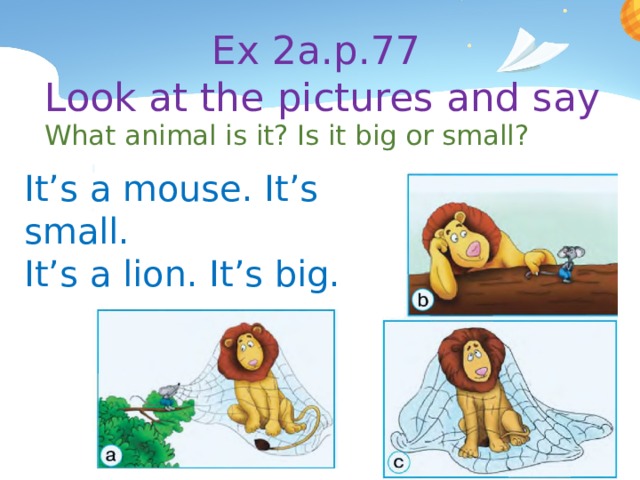 Ex 2a.p.77  Look at the pictures and say What animal is it? Is it big or small? It’s a mouse. It’s small. It’s a lion. It’s big. 