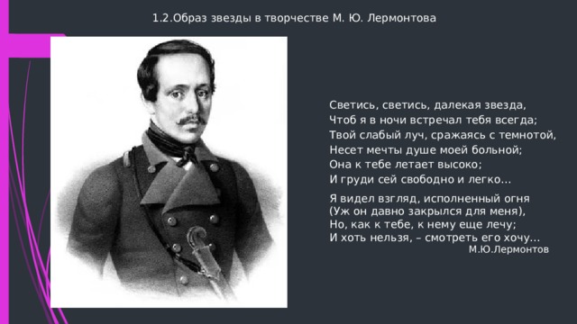 1.2.Образ звезды в творчестве М. Ю. Лермонтова Светись, светись, далекая звезда,  Чтоб я в ночи встречал тебя всегда;  Твой слабый луч, сражаясь с темнотой,  Несет мечты душе моей больной;  Она к тебе летает высоко;  И груди сей свободно и легко… Я видел взгляд, исполненный огня  (Уж он давно закрылся для меня),  Но, как к тебе, к нему еще лечу;  И хоть нельзя, – смотреть его хочу…  М.Ю.Лермонтов 