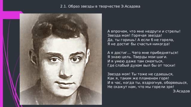 2.1. Образ звезды в творчестве Э.Асадова А впрочем, что мне недруги и стрелы!  Звезда моя! Горячая звезда!  Да, ты горишь! А если б не горела,  Я не достиг бы счастья никогда! А я достиг… Чего мне прибедняться!  Я знаю цель. Тверды мои шаги.  И я умею даже там смеяться,  Где слабый духом выл бы от тоски! Звезда моя! Ты тоже не сдаешься,  Как я, таким же пламенем горя!  И в час, когда ты, вздрогнув, оборвешься,  Не скажут нам, что мы горели зря!  Э.Асадов 