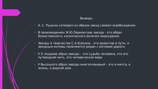 Выводы А. С. Пушкин сотворил из образа звезд символ освобождения. В произведениях М.Ю.Лермонтова звезда - это образ божественного, космического величия мироздания. Звезды в творчестве С.А.Есенина - это ориентир в пути, и звездные мотивы появляются рядом с мотивом дороги. У Э. Асадова образ звезды – это судьба человека, это его путеводная нить, это человеческая вера. У Высоцкого образ звезды многоплановый – это и мечта, и жизнь, и родной дом.  