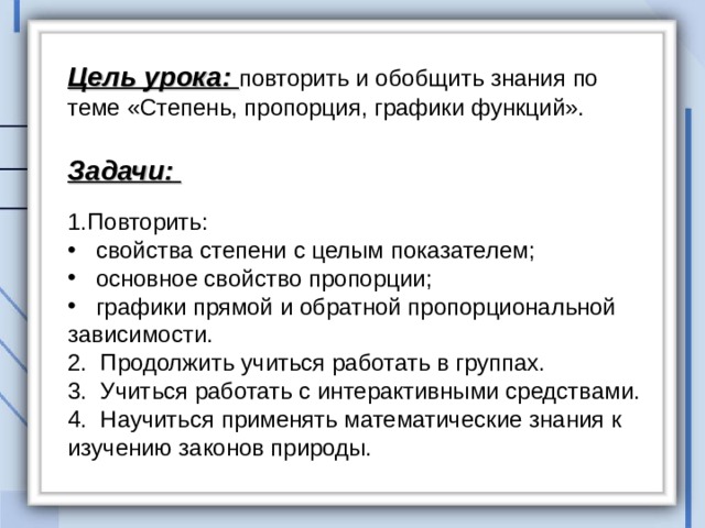 Цель урока: повторить и обобщить знания по теме «Степень, пропорция, графики функций».  Задачи:   Повторить:  свойства степени с целым показателем;  основное свойство пропорции;  графики прямой и обратной пропорциональной зависимости. 2. Продолжить учиться работать в группах. 3. Учиться работать с интерактивными средствами. 4. Научиться применять математические знания к изучению законов природы. 