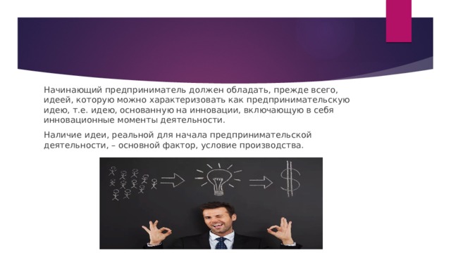 Начинающий предприниматель должен обладать, прежде всего, идеей, которую можно характеризовать как предпринимательскую идею, т.е. идею, основанную на инновации, включающую в себя инновационные моменты деятельности. Наличие идеи, реальной для начала предпринимательской деятельности, – основной фактор, условие производства. 