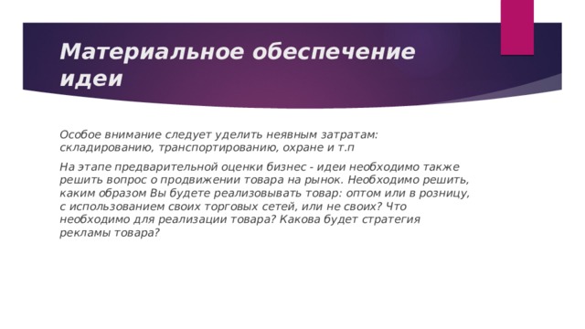 Материальное обеспечение идеи Особое внимание следует уделить неявным затратам: складированию, транспортированию, охране и т.п На этапе предварительной оценки бизнес - идеи необходимо также решить вопрос о продвижении товара на рынок. Необходимо решить, каким образом Вы будете реализовывать товар: оптом или в розницу, с использованием своих торговых сетей, или не своих? Что необходимо для реализации товара? Какова будет стратегия рекламы товара? 
