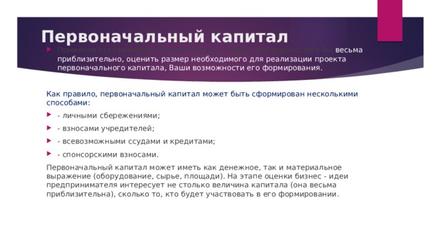 Первоначальный капитал Применяя этот критерий к оценке бизнес - идеи, необходимо хотя бы весьма приблизительно, оценить размер необходимого для реализации проекта первоначального капитала, Ваши возможности его формирования. Как правило, первоначальный капитал может быть сформирован несколькими способами: - личными сбережениями; - взносами учредителей; - всевозможными ссудами и кредитами; - спонсорскими взносами. Первоначальный капитал может иметь как денежное, так и материальное выражение (оборудование, сырье, площади). На этапе оценки бизнес - идеи предпринимателя интересует не столько величина капитала (она весьма приблизительна), сколько то, кто будет участвовать в его формировании. 
