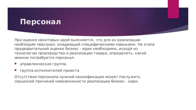 Персонал При оценке некоторых идей выясняется, что для их реализации необходим персонал, владеющий специфическими навыками. На этапе предварительной оценки бизнес - идеи необходимо, исходя из технологии производства и реализации товара, определить, какой именно потребуется персонал. управленческая группа. группа исполнителей проекта Отсутствие персонала нужной квалификации может послужить серьезной причиной невозможности реализации бизнес - идеи. 