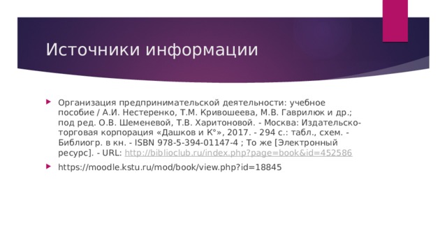 Источники информации Организация предпринимательской деятельности: учебное пособие / А.И. Нестеренко, Т.М. Кривошеева, М.В. Гаврилюк и др.; под ред. О.В. Шеменевой, Т.В. Харитоновой. - Москва: Издательско-торговая корпорация «Дашков и К°», 2017. - 294 с.: табл., схем. - Библиогр. в кн. - ISBN 978-5-394-01147-4 ; То же [Электронный ресурс]. - URL: http://biblioclub.ru/index.php?page=book&id=452586 https://moodle.kstu.ru/mod/book/view.php?id=18845 