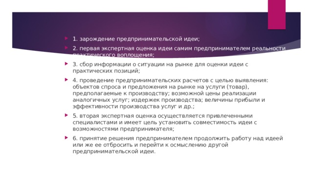 1. зарождение предпринимательской идеи; 2. первая экспертная оценка идеи самим предпринимателем реальности практического воплощения; 3. сбор информации о ситуации на рынке для оценки идеи с практических позиций; 4. проведение предпринимательских расчетов с целью выявления: объектов спроса и предложения на рынке на услуги (товар), предполагаемые к производству; возможной цены реализации аналогичных услуг; издержек производства; величины прибыли и эффективности производства услуг и др.; 5. вторая экспертная оценка осуществляется привлеченными специалистами и имеет цель установить совместимость идеи с возможностями предпринимателя; 6. принятие решения предпринимателем продолжить работу над идеей или же ее отбросить и перейти к осмыслению другой предпринимательской идеи. 