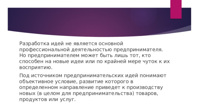 Разработка идей не является основной профессиональной деятельностью предпринимателя. Но предпринимателем может быть лишь тот, кто способен на новые идеи или по крайней мере чуток к их восприятию. Под источником предпринимательских идей понимают объективное условие, развитие которого в определенном направление приведет к производству новых (в целом для предпринимательства) товаров, продуктов или услуг. 