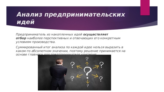 Анализ предпринимательских идей Предприниматель из накопленных идей  осуществляет отбор  наиболее перспективных и отвечающих его конкретным условиям производства. Суммированный итог анализа по каждой идее нельзя выразить в каком-то абсолютном значении, поэтому решение принимается на основе главного для предпринимателя критерия. 
