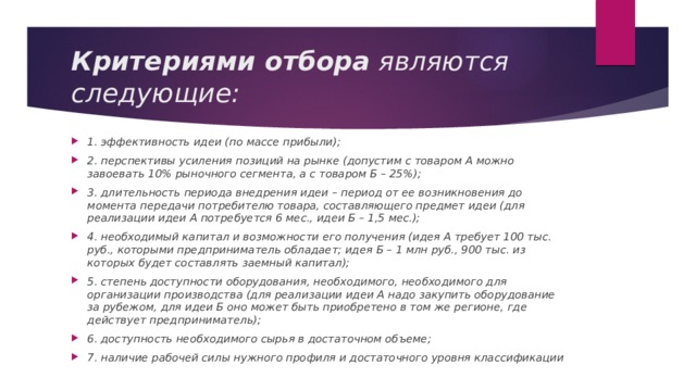 Критериями отбора  являются следующие: 1. эффективность идеи (по массе прибыли); 2. перспективы усиления позиций на рынке (допустим с товаром А можно завоевать 10% рыночного сегмента, а с товаром Б – 25%); 3. длительность периода внедрения идеи – период от ее возникновения до момента передачи потребителю товара, составляющего предмет идеи (для реализации идеи А потребуется 6 мес., идеи Б – 1,5 мес.); 4. необходимый капитал и возможности его получения (идея А требует 100 тыс. руб., которыми предприниматель обладает; идея Б – 1 млн руб., 900 тыс. из которых будет составлять заемный капитал); 5. степень доступности оборудования, необходимого, необходимого для организации производства (для реализации идеи А надо закупить оборудование за рубежом, для идеи Б оно может быть приобретено в том же регионе, где действует предприниматель); 6. доступность необходимого сырья в достаточном объеме; 7. наличие рабочей силы нужного профиля и достаточного уровня классификации 