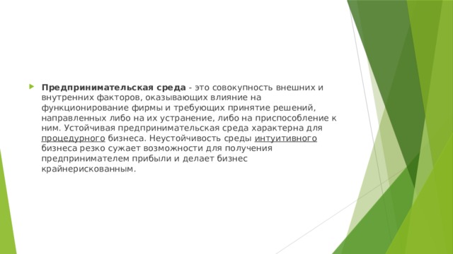 Предпринимательская среда  - это совокупность внешних и внутренних факторов, оказывающих влияние на функционирование фирмы и требующих принятие решений, направленных либо на их устранение, либо на приспособление к ним. Устойчивая предпринимательская среда характерна для процедурного бизнеса. Неустойчивость среды интуитивного бизнеса резко сужает возможности для получения предпринимателем прибыли и делает бизнес крайнерискованным. 
