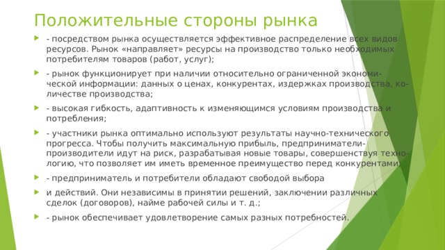 Положительные стороны рынка - посредством рынка осуществляется эффективное распределение всех видов ресурсов. Рынок «направляет» ресурсы на производство только необходимых потребителям товаров (работ, услуг); - рынок функционирует при наличии относительно ограниченной экономи-ческой информации: данных о ценах, конкурентах, издержках производства, ко-личестве производства; - высокая гибкость, адаптивность к изменяющимся условиям производства и потребления; - участники рынка оптимально используют результаты научно-технического прогресса. Чтобы получить максимальную прибыль, предприниматели-производители идут на риск, разрабатывая новые товары, совершенствуя техно-логию, что позволяет им иметь временное преимущество перед конкурентами; - предприниматель и потребители обладают свободой выбора и действий. Они независимы в принятии решений, заключении различных сделок (договоров), найме рабочей силы и т. д.; - рынок обеспечивает удовлетворение самых разных потребностей. 