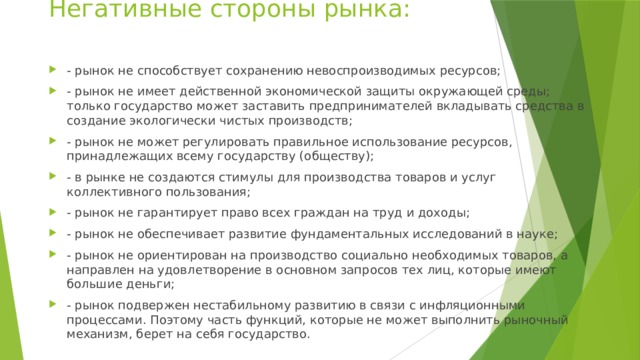 Негативные стороны рынка: - рынок не способствует сохранению невоспроизводимых ресурсов; - рынок не имеет действенной экономической защиты окружающей среды; только государство может заставить предпринимателей вкладывать средства в создание экологически чистых производств; - рынок не может регулировать правильное использование ресурсов, принадлежащих всему государству (обществу); - в рынке не создаются стимулы для производства товаров и услуг коллективного пользования; - рынок не гарантирует право всех граждан на труд и доходы; - рынок не обеспечивает развитие фундаментальных исследований в науке; - рынок не ориентирован на производство социально необходимых товаров, а направлен на удовлетворение в основном запросов тех лиц, которые имеют большие деньги; - рынок подвержен нестабильному развитию в связи с инфляционными процессами. Поэтому часть функций, которые не может выполнить рыночный механизм, берет на себя государство. 
