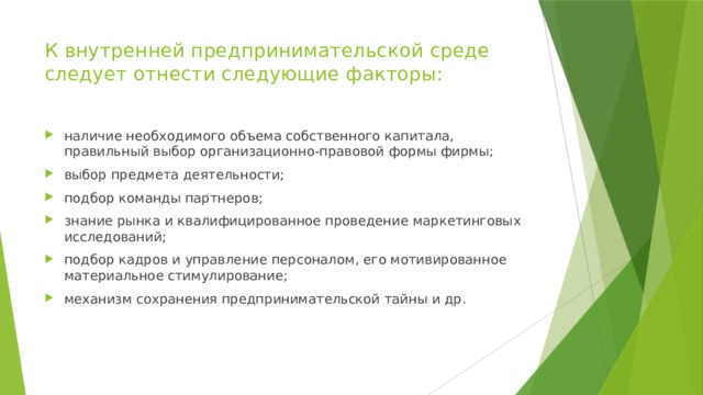 К внутренней предпринимательской среде следует отнести следующие факторы:   наличие необходимого объема собственного капитала, правильный выбор организационно-правовой формы фирмы; выбор предмета деятельности; подбор команды партнеров; знание рынка и квалифицированное проведение маркетинговых исследований; подбор кадров и управление персоналом, его мотивированное материальное стимулирование; механизм сохранения предпринимательской тайны и др. 