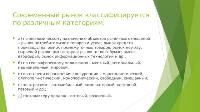 Современный рынок классифицируется по различным категориям: а) по экономическому назначению объектов рыночных отношений – рынок потребительских товаров и услуг; рынок средств производства; рынок промежуточных товаров; рынок ноу-хау; сырьевой рынок; рынок труда; рынок ценных бумаг; рынок вторсырья; рынок информационных технологий и др.; б) по географическому положению – местный, региональный, националь-ный, мировой; в) по степени ограничения конкуренции – монополистический, олигополи-стический, монопсонический, свободный, смешанный; г) по отраслям – автомобильный, компьютерный, нефтяной, газовый и др.; д) по характеру продаж – оптовый, розничный. 