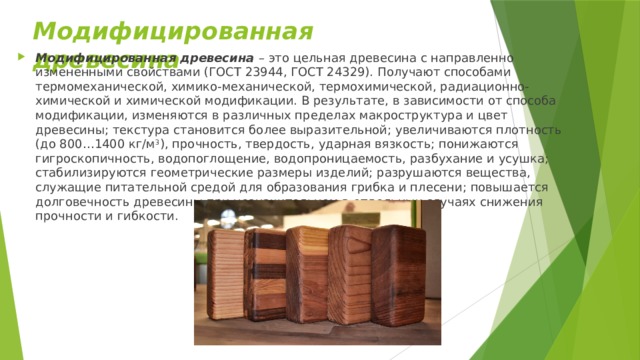 Модифицированная древесина  Модифицированная древесина  – это цельная древесина с направленно измененными свойствами (ГОСТ 23944, ГОСТ 24329). Получают способами термомеханической, химико-механической, термохимической, радиационно-химической и химической модификации. В результате, в зависимости от способа модификации, изменяются в различных пределах макроструктура и цвет древесины; текстура становится более выразительной; увеличиваются плотность (до 800…1400 кг/м 3 ), прочность, твердость, ударная вязкость; понижаются гигроскопичность, водопоглощение, водопроницаемость, разбухание и усушка; стабилизируются геометрические размеры изделий; разрушаются вещества, служащие питательной средой для образования грибка и плесени; повышается долговечность древесины при незначительном в отдельных случаях снижения прочности и гибкости.  