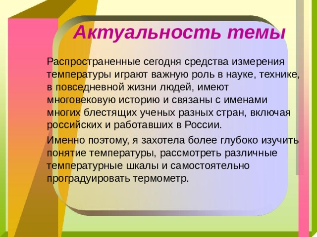 Актуальность темы  Распространенные сегодня средства измерения температуры играют важную роль в науке, технике, в повседневной жизни людей, имеют многовековую историю и связаны с именами многих блестящих ученых разных стран, включая российских и работавших в России.  Именно поэтому, я захотела более глубоко изучить понятие температуры, рассмотреть различные температурные шкалы и самостоятельно проградуировать термометр. 