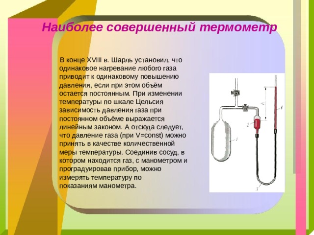 Наиболее совершенный термометр   В конце XVIII в. Шарль установил, что одинаковое нагревание любого газа приводит к одинаковому повышению давления, если при этом объём остается постоянным. При изменении температуры по шкале Цельсия зависимость давления газа при постоянном объёме выражается линейным законом. А отсюда следует, что давление газа (при V=const) можно принять в качестве количественной меры температуры. Соединив сосуд, в котором находится газ, с манометром и проградуировав прибор, можно измерять температуру по показаниям манометра. 