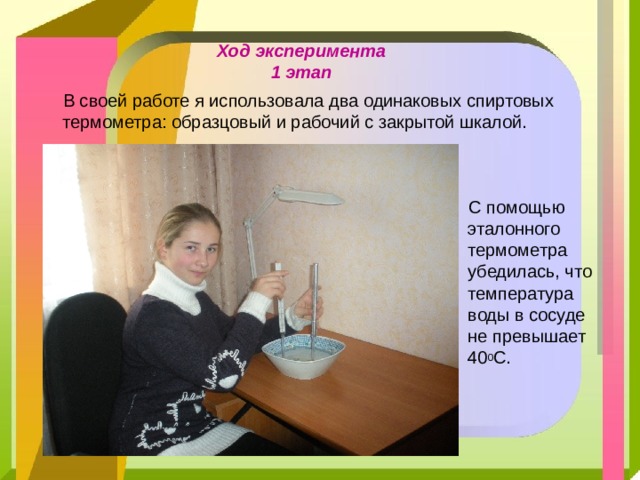 Ход эксперимента  1 этап   В своей работе я использовала два одинаковых спиртовых термометра: образцовый и рабочий с закрытой шкалой.  C помощью эталонного термометра убедилась, что температура воды в сосуде не превышает 40 0 С.  