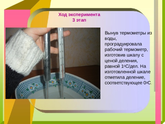 Ход эксперимента  3 этап Вынув термометры из воды, проградуировала рабочий термометр, изготовив шкалу с ценой деления, равной 1 0 С/дел. На изготовленной шкале отметила деление, соответствующее 0 0 С . 