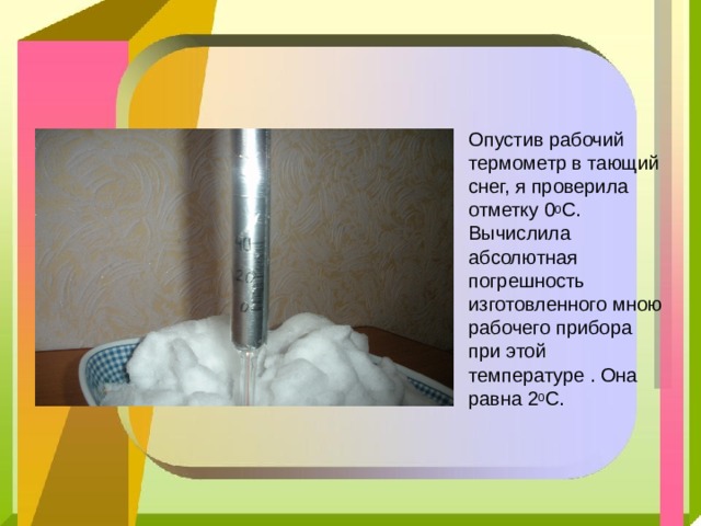 Опустив рабочий термометр в тающий снег, я проверила отметку 0 0 С. Вычислила абсолютная погрешность изготовленного мною рабочего прибора при этой температуре . Она равна 2 0 С. 