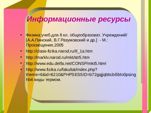 Информационные ресурсы Физика:учеб.для 8 кл. общеобразоват. Учреждений/ [ А.А.Пинский, В.Г.Разумовский и др. ] - М.: Просвещение,2005 http://class-fizika.narod.ru/8_1a.htm http://marklv.narod.ru/mkt/str5.htm http://www.edu.delfa.net/CONSP/mkt5.html http://www.fizika.ru/fakultat/index.php?theme=6&id=6210&PHPSESSID=b72gqjjqbbcbi5blo0psinghb4 виды термом. 