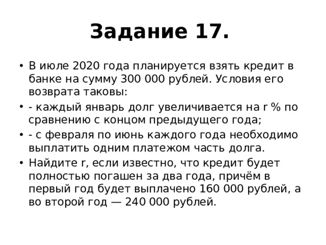Задание 17.   В июле 2020 года планируется взять кредит в банке на сумму 300 000 рублей. Условия его возврата таковы: - каждый январь долг увеличивается на r % по сравнению с концом предыдущего года; - с февраля по июнь каждого года необходимо выплатить одним платежом часть долга. Найдите r, если известно, что кредит будет полностью погашен за два года, причём в первый год будет выплачено 160 000 рублей, а во второй год — 240 000 рублей. 