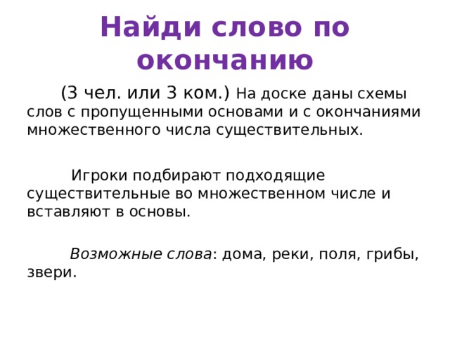 Найди слово по окончанию  (3 чел. или 3 ком.) На доске даны схемы слов с пропущенными основами и с окончаниями множественного числа существительных.  Игроки подбирают подходящие существительные во множественном числе и вставляют в основы.  Возможные слова : дома, реки, поля, грибы, звери. 