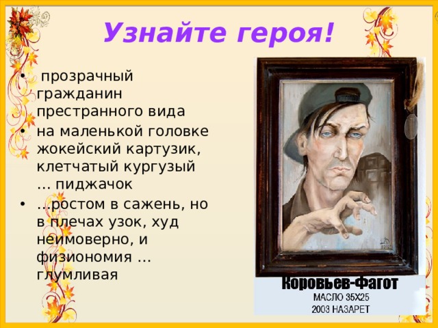 Узнайте героя!  прозрачный гражданин престранного вида на маленькой головке жокейский картузик, клетчатый кургузый … пиджачок … ростом в сажень, но в плечах узок, худ неимоверно, и физиономия …глумливая 