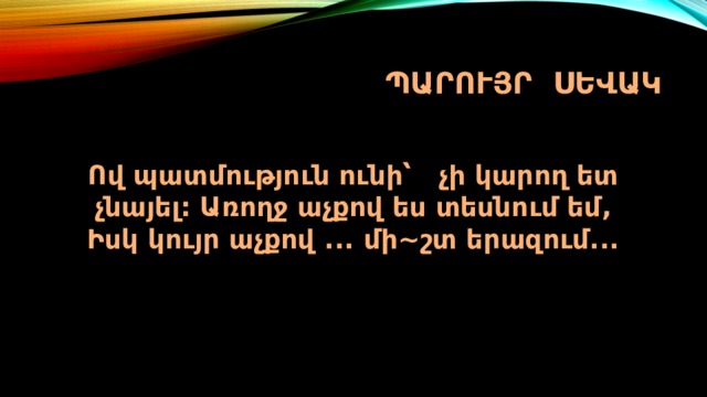 Պարույր սեվակ Ով պատմություն ունի՝ չի կարող ետ չնայել: Առողջ աչքով ես տեսնում եմ,  Իսկ կույր աչքով ... մի~շտ երազում...   