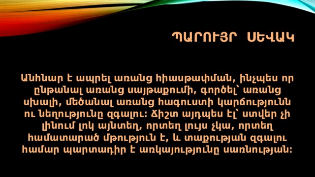 ՊԱՐՈՒՅՐ ՍԵՎԱԿ Անհնար է ապրել առանց հիասթափման, ինչպես որ ընթանալ առանց սայթաքումի, գործել՝ առանց սխալի, մեծանալ առանց հագուստի կարճությունն ու նեղությունը զգալու։ Ճիշտ այդպես էլ՝ ստվեր չի լինում լոկ այնտեղ, որտեղ լույս չկա, որտեղ համատարած մթություն է, և տաքության զգալու համար պարտադիր է առկայությունը սառնության։ 