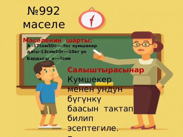 № 992 маселе Маселенин шарты:  А -17сом50т----5кг кумшекер  дагы-13сом50т---10кг ун  Бардыгы к---?сом  Салыштырасынар Кумшекер менен ундун бүгүнкү баасын тактап билип эсептегиле. Булар кымбатпы же арзанбы? 