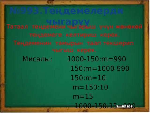 № 993.Теңдемелерди чыгаруу Татаал теңдемени чыгарыш үчүн жөнөкөй теңдемеге келтириш керек. Теңдеменин тамырын таап текшерип чыгыш керек. Мисалы: 1000-150:m=990  150:m=1000-990  150:m=10  m=150:10  m=15  1000-150:15=990 