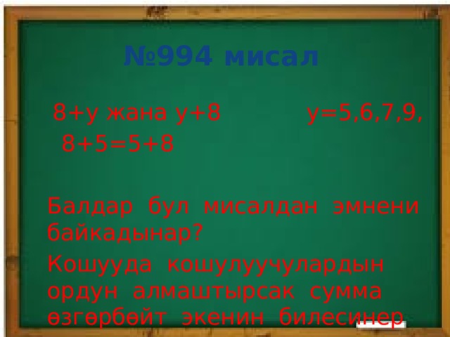 № 994 мисал  8+у жана у+8 у=5,6,7,9,  8+5=5+8 Балдар бул мисалдан эмнени байкадынар? Кошууда кошулуучулардын ордун алмаштырсак сумма өзгөрбөйт экенин билесинер 