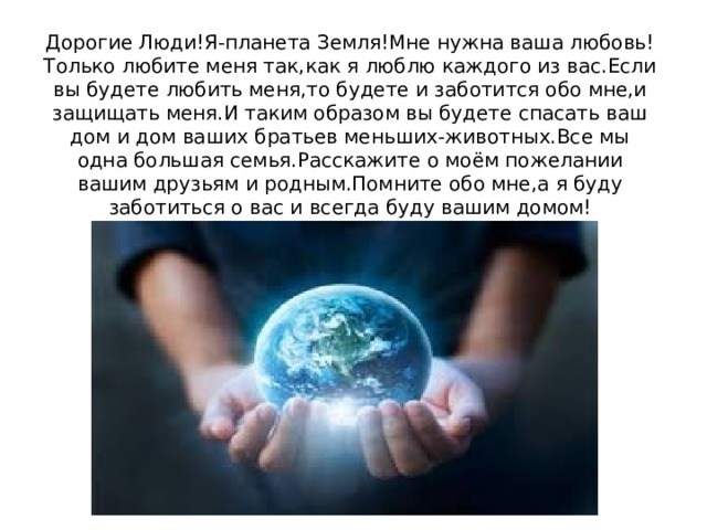 Дорогие Люди!Я-планета Земля!Мне нужна ваша любовь!Только любите меня так,как я люблю каждого из вас.Если вы будете любить меня,то будете и заботится обо мне,и защищать меня.И таким образом вы будете спасать ваш дом и дом ваших братьев меньших-животных.Все мы одна большая семья.Расскажите о моём пожелании вашим друзьям и родным.Помните обо мне,а я буду заботиться о вас и всегда буду вашим домом! 