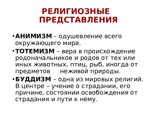 РЕЛИГИОЗНЫЕ ПРЕДСТАВЛЕНИЯ АНИМИЗМ – одушевление всего окружающего мира. ТОТЕМИЗМ – вера в происхождение родоначальников и родов от тех или иных животных, птиц, рыб, иногда от предметов неживой природы. БУДДИЗМ – одна из мировых религий. В центре – учение о страдании, его причине, состоянии освобождения от страдания и пути к нему. 