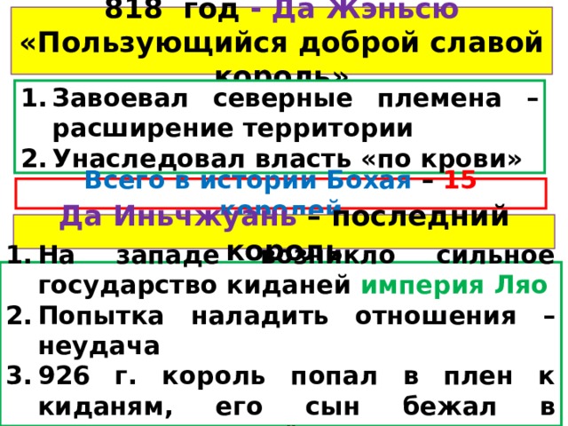 818 год - Да Жэньсю «Пользующийся доброй славой король» Завоевал северные племена – расширение территории Унаследовал власть «по крови» Всего в истории Бохая – 15  королей Да Иньчжуань – последний король На западе возникло сильное государство киданей империя Ляо Попытка наладить отношения – неудача 926 г. король попал в плен к киданям, его сын бежал в государство Корё 