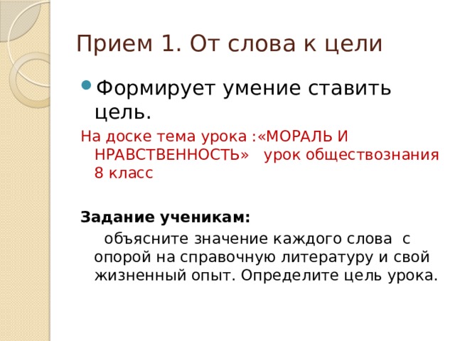 Прием 1. От слова к цели Формирует умение ставить цель. На доске тема урока :«МОРАЛЬ И НРАВСТВЕННОСТЬ» урок обществознания 8 класс  Задание ученикам:  объясните значение каждого слова с опорой на справочную литературу и свой жизненный опыт. Определите цель урока. 