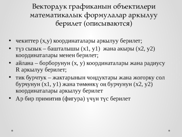 Вектордук графиканын объектилери математикалык формулалар аркылуу берилет (описываются) чекиттер (x,y) координаталары аркылуу берилет; түз сызык – башталышы (x1, y1) жана акыры (x2, y2) координаталары менен берилет; айлана – борборунун (x, y) координаталары жана радиусу R аркылуу берилет; тик бурчтук – жактарынын чоңдуктары жана жогорку сол бурчунун (x1, y1) жана төмөнкү оң бурчунун (x2, y2) координаталары аркылуу берилет Ар бир примитив (фигура) үчүн түс берилет 