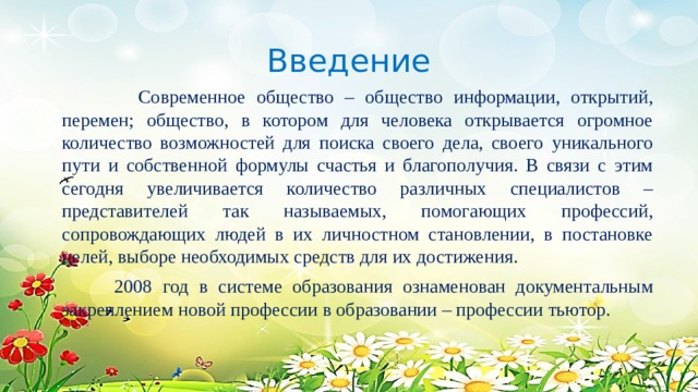 Введение  Современное общество – общество информации, открытий, перемен; общество, в котором для человека открывается огромное количество возможностей для поиска своего дела, своего уникального пути и собственной формулы счастья и благополучия. В связи с этим сегодня увеличивается количество различных специалистов – представителей так называемых, помогающих профессий, сопровождающих людей в их личностном становлении, в постановке целей, выборе необходимых средств для их достижения.  2008 год в системе образования ознаменован документальным закреплением новой профессии в образовании – профессии тьютор. 