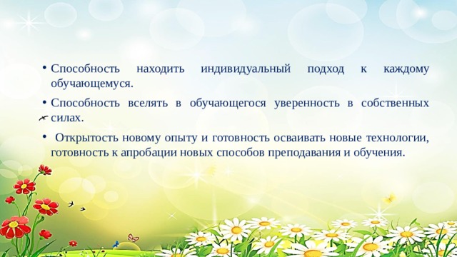 Способность находить индивидуальный подход к каждому обучающемуся. Способность вселять в обучающегося уверенность в собственных силах.  Открытость новому опыту и готовность осваивать новые технологии, готовность к апробации новых способов преподавания и обучения. 