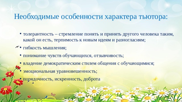 Необходимые особенности характера тьютора:   толерантность – стремление понять и принять другого человека таким, какой он есть, терпимость к новым идеям и разногласиям; гибкость мышления; понимание чувств обучающихся, отзывчивость; владение демократическим стилем общения с обучающимися; эмоциональная уравновешенность; порядочность, искренность, доброта 