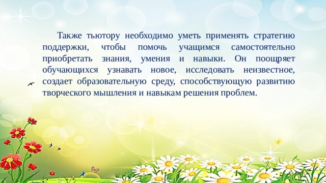  Также тьютору необходимо уметь применять стратегию поддержки, чтобы помочь учащимся самостоятельно приобретать знания, умения и навыки. Он поощряет обучающихся узнавать новое, исследовать неизвестное, создает образовательную среду, способствующую развитию творческого мышления и навыкам решения проблем. 
