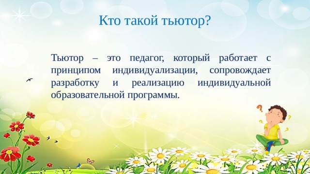Кто такой тьютор?   Тьютор – это педагог, который работает с принципом индивидуализации, сопровождает разработку и реализацию индивидуальной образовательной программы. 