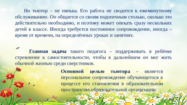  Но тьютор – не нянька. Его работа не сводится к ежеминутному обслуживанию. Он общается со своим подопечным столько, сколько это действительно необходимо, и поэтому может опекать сразу нескольких детей в классе. Иногда требуется постоянное сопровождение, иногда – время от времени, на определённых уроках и занятиях.  Главная задача такого педагога – поддерживать в ребёнке стремление к самостоятельности, чтобы в дальнейшем он мог жить обычной жизнью среди сверстников. Основной целью тьютора - является персональное сопровождение обучающегося в процессе его становления в образовательном пространстве образовательной организации. 