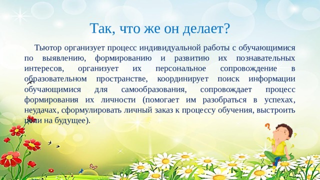 Так, что же он делает?  Тьютор организует процесс индивидуальной работы с обучающимися по выявлению, формированию и развитию их познавательных интересов, организует их персональное сопровождение в образовательном пространстве, координирует поиск информации обучающимися для самообразования, сопровождает процесс формирования их личности (помогает им разобраться в успехах, неудачах, сформулировать личный заказ к процессу обучения, выстроить цели на будущее). 