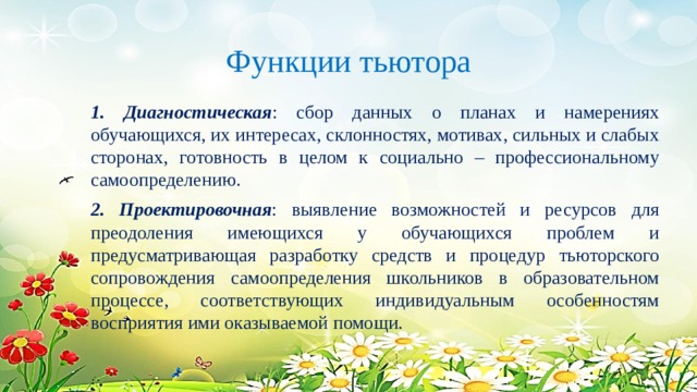 Функции тьютора 1. Диагностическая : сбор данных о планах и намерениях обучающихся, их интересах, склонностях, мотивах, сильных и слабых сторонах, готовность в целом к социально – профессиональному самоопределению. 2. Проектировочная : выявление возможностей и ресурсов для преодоления имеющихся у обучающихся проблем и предусматривающая разработку средств и процедур тьюторского сопровождения самоопределения школьников в образовательном процессе, соответствующих индивидуальным особенностям восприятия ими оказываемой помощи. 