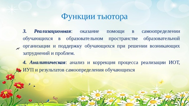 Функции тьютора 3. Реализационная : оказание помощи в самоопределении обучающихся в образовательном пространстве образовательной организации и поддержку обучающихся при решении возникающих затруднений и проблем. 4. Аналитическая : анализ и коррекция процесса реализации ИОТ, ИУП и результатов самоопределения обучающихся 