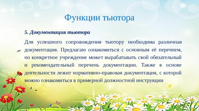 Функции тьютора 5. Документация тьютора Для успешного сопровождения тьютору необходима различная документация. Предлагаю ознакомиться с основным её перечнем, но конкретное учреждение может вырабатывать свой обязательный и рекомендательный перечень документации. Также в основе деятельности лежит нормативно-правовая документация, с которой можно ознакомиться в примерной должностной инструкции 